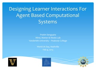 Designing Learner Interactions For
   Agent Based Computational
            Systems

                   Pratim Sengupta
              Mind, Matter & Media Lab
        Vanderbilt University – Peabody College

                World IA Day, Nashville
                     Feb 9, 2013
 