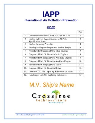 IAPP
         International Air Pollution Prevention

                                         INDEX
                                                                           Page
           1.   General Introduction to MARPOL ANNEX VI                      2
           2.   Bunker Delivery Requirements / MARPOL                        3
                Specification Form
           3.   Bunker Sampling Procedure                                    4
           4.   Packing Sealing and Dispatch of Bunker Sample                5
           5.   Procedure for Changing FO to Main Engines                    7
           6.   Diagram of Fuel Oil Lines for Main Engines                   8
           7.   Procedure for Changing FO to Auxiliary Engines               9
           8.   Diagram of Fuel Oil Lines for Auxiliary Engines             10
           9.   Procedure for Changing FO to Boiler                         11
          10. Diagram of Fuel Oil Lines for Boiler                          12
          11. Details of OZONE Depleting Substances on Board                13
          12. Handling of OZONE Depleting Substances                        13




                 M.V. Ship’s Name




Manual created by Capt. Pawanexh Kohli                Environmental Management System
 