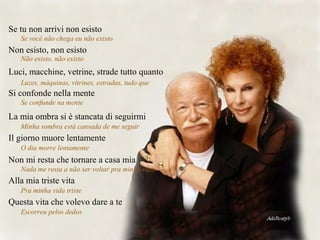 Se tu non arrivi non esisto
Se você não chega eu não existo
Non esisto, non esisto
Não existo, não existo
Luci, macchine, vetrine, strade tutto quanto
Luzes, máquinas, vitrines, estradas, tudo que
Si confonde nella mente
Se confunde na mente
La mia ombra si è stancata di seguirmi
Minha sombra está cansada de me seguir
Il giorno muore lentamente
O dia morre lentamente
Non mi resta che tornare a casa mia
Nada me resta a não ser voltar pra minha casa
Alla mia triste vita
Pra minha vida triste
Questa vita che volevo dare a te
Escorreu pelos dedos
 