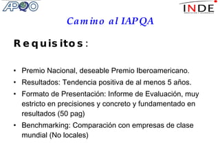 Camino al IAPQA Requisitos: Premio Nacional, deseable Premio Iberoamericano. Resultados: Tendencia positiva de al menos 5 años. Formato de Presentación: Informe de Evaluación, muy estricto en precisiones y concreto y fundamentado en resultados (50 pag) Benchmarking: Comparación con empresas de clase mundial (No locales) 