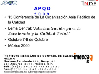 15 Conferencia de La Organización Asia Pacifico de la Calidad Lema Central: “ Administración para la Excelencia y la Calidad Total .” Octubre 7-9 de Octubre México 2009 INSTITUTO MEXICANO DE CONTROL DE CALIDAD, AC. MÉXICO Mariano Escobedo 396, Desp. 102 Col. Anzures 11590, México, D.F. Tels.:(55) 52.50.10.99 - 55.45.25.93 Fax.:(55) 52.54.10.47 - 52.54.73.9 mexico@imecca.org.mx; subdireccion@imecca.org.mx APQO 2009 