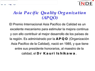 El Premio Internacional Asia Pacifico de Calidad es un excelente mecanismo para estimular la mejora continua y con ello contribuir al mejor desarrollo de los países de la región. Es administrado por la  APQO  (Organización  Asia Pacifico de la Calidad), nació en 1985, y que tiene entre sus presidente honorarios, al maestro de la calidad, el  Dr Kauri Ishikawa. Asia Pacific Quality Organization (APQO) 