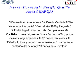 El Premio Internacional Asia Pacifico de Calidad-IAPQA fue establecido por APQO en el año 1998 y luego de 8 ciclos ha llegado a ser  uno de los   premios de  Calidad  mas importante a nivel mundial , ya que incluye a organizaciones de 32 países, entre ellas de Estados Unidos y Japón, que representan ¾ partes de la población del mundo y 2/3 partes de su territorio. International Asia Pacific Quality Award (IAPQA) 