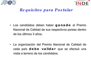 Requisitos para Postular Los candidatos deben haber  ganado  el Premio Nacional de Calidad de sus respectivos países dentro de los últimos 3 años. La organización del Premio Nacional de Calidad de cada país  debe validar  que se efectuó una visita a terreno de los candidatos. 