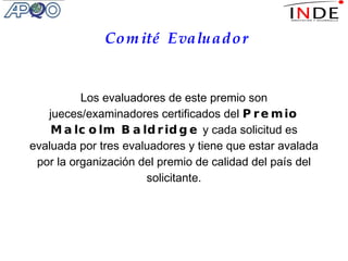 Comité Evaluador Los evaluadores de este premio son jueces/examinadores certificados del  Premio Malcolm Baldridge  y cada solicitud es evaluada por tres evaluadores y tiene que estar avalada por la organización del premio de calidad del país del solicitante. 