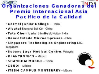 Organizaciones Ganadoras del Premio Internacional Asia Pacifico de la Calidad Carmel Junior College -  India Alcatel  Shanghai Bell Co – China Tata Chemicals Limited ; Noida - India  BancoEstado Microempresas  - Chile  Singapore Technologies Engineering  LTD, Singapore Subang Jaya Medical Centre , Malaysia PLANTRONICS  – México SHANGHAI MOBILE  – China CENDI  – México ITESM CAMPUS MONTERREY  – México Thai Acrylic Fibre  Co. Ltd – Thailand 