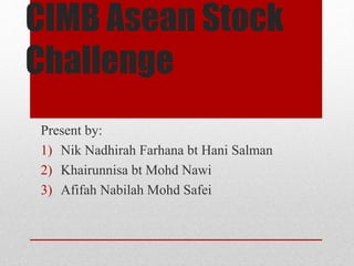 CIMB Asean Stock
Challenge
Present by:
1) Nik Nadhirah Farhana bt Hani Salman
2) Khairunnisa bt Mohd Nawi
3) Afifah Nabilah Mohd Safei
 