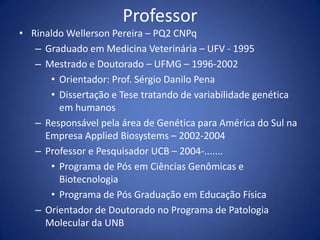 ProfessorRinaldo Wellerson Pereira – PQ2 CNPqGraduado em Medicina Veterinária – UFV - 1995Mestrado e Doutorado – UFMG – 1996-2002Orientador: Prof. Sérgio Danilo PenaDissertação e Tese tratando de variabilidade genética em humanosResponsável pela área de Genética para América do Sul na Empresa AppliedBiosystems – 2002-2004Professor e Pesquisador UCB – 2004-.......Programa de Pós em Ciências Genômicas e BiotecnologiaPrograma de Pós Graduação em Educação FísicaOrientador de Doutorado no Programa de Patologia Molecular da UNB