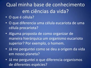 Qualminha base de conhecimentoemciênciasdavida?O que é célula?O que diferencia uma célula eucariota de uma célula procariota?Alguma proposta de como organizar de maneira hierárquica um organismo eucarioto superior? Por exemplo, o homem.Já me perguntei como se deu a origem da vida em nosso planeta?Já me perguntei o que diferencia organismos de diferentes espécies?