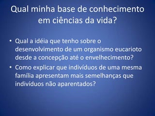 Qualminha base de conhecimentoemciênciasdavida?Qual a idéia que tenho sobre o desenvolvimento de um organismo eucarioto desde a concepção até o envelhecimento?Como explicar que indivíduos de uma mesma família apresentam mais semelhanças que indivíduos não aparentados?
