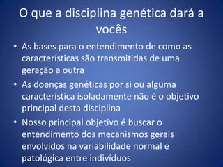 O que a disciplinagenéticadará a vocêsAs bases para o entendimento de como as características são transmitidas de uma geração a outra As doenças genéticas por si ou alguma característica isoladamente não é o objetivo principal desta disciplinaNosso principal objetivo é buscar o entendimento dos mecanismos gerais envolvidos na variabilidade normal e patológica entre indivíduos