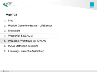 Agenda
     1.      Intro

     2.      Produkt Gesundheitsakte – LifeSensor

     3.      Motivation

     4.      Wasserfall & SCRUM

     5.      Prozesse, Workflows bei ICW AG

     6.      IA/UX Methoden in Scrum

     7.      Learnings, Zukunfts-Aussichten




19   05/03/2009
 