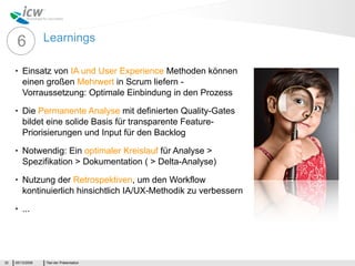 6           Learnings

     •   Einsatz von IA und User Experience Methoden können
         einen großen Mehrwert in Scrum liefern -
         Vorraussetzung: Optimale Einbindung in den Prozess
     •   Die Permanente Analyse mit definierten Quality-Gates
         bildet eine solide Basis für transparente Feature-
         Priorisierungen und Input für den Backlog
     •   Notwendig: Ein optimaler Kreislauf für Analyse >
         Spezifikation > Dokumentation ( > Delta-Analyse)
     •   Nutzung der Retrospektiven, um den Workflow
         kontinuierlich hinsichtlich IA/UX-Methodik zu verbessern
     •   ...




32   05/13/2009   Titel der Präsentation
 
