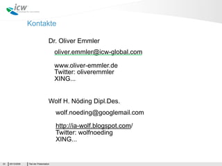 Kontakte

                                       Dr. Oliver Emmler
                                           oliver.emmler@icw-global.com

                                           www.oliver-emmler.de
                                           Twitter: oliveremmler
                                           XING...


                                       Wolf H. Nöding Dipl.Des.
                                           wolf.noeding@googlemail.com

                                           http://ia-wolf.blogspot.com/
                                           Twitter: wolfnoeding
                                           XING...


33   05/13/2009   Titel der Präsentation
 