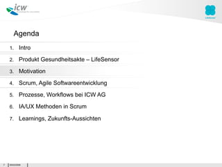 Agenda
    1.      Intro

    2.      Produkt Gesundheitsakte – LifeSensor

    3.      Motivation

    4.      Scrum, Agile Softwareentwicklung

    5.      Prozesse, Workflows bei ICW AG

    6.      IA/UX Methoden in Scrum

    7.      Learnings, Zukunfts-Aussichten




7   05/03/2009
 