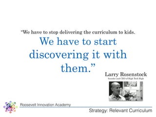 “We have to stop delivering the curriculum to kids. 
We have to start 
discovering it with 
them.” Larry Rosenstock 
Roosevelt Innovation Academy 
founder and CEO of High Tech High 
Strategy: Relevant Curriculum 
 
