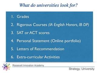 What do universities look for? 
1. Grades 
2. Rigorous Courses (IA English Honors, IB DP) 
3. SAT or ACT scores 
4. Personal Statement (Online portfolio) 
5. Letters of Recommendation 
6. Extra-curricular Activities 
Roosevelt Innovation Academy 
Strategy: University 
 