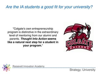 Are the IA students a good fit for your university? 
"Colgate's own entrepreneurship 
program is distinctive in the extraordinary 
level of mentoring from our alumni and 
parents. Thought Into Action seems 
like a natural next step for a student in 
your program." 
Roosevelt Innovation Academy 
Strategy: University 
 
