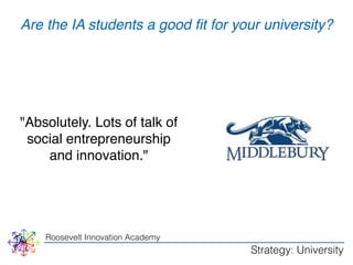 Are the IA students a good fit for your university? 
"Absolutely. Lots of talk of 
social entrepreneurship 
and innovation." 
Roosevelt Innovation Academy 
Strategy: University 
 