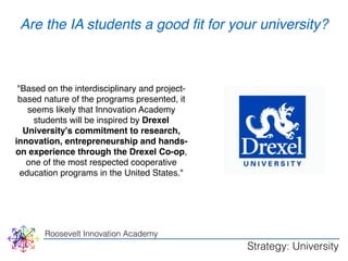 Are the IA students a good fit for your unWivHerYsity? 
"Based on the interdisciplinary and project-based 
nature of the programs presented, it 
seems likely that Innovation Academy 
students will be inspired by Drexel 
University's commitment to research, 
innovation, entrepreneurship and hands-on 
experience through the Drexel Co-op, 
one of the most respected cooperative 
education programs in the United States." 
Roosevelt Innovation Academy 
Strategy: University 
 