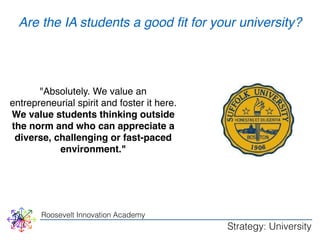 WHY 
Are the IA students a good fit for your university? 
"Absolutely. We value an 
entrepreneurial spirit and foster it here. 
We value students thinking outside 
the norm and who can appreciate a 
diverse, challenging or fast-paced 
environment." 
Roosevelt Innovation Academy 
Strategy: University 
 