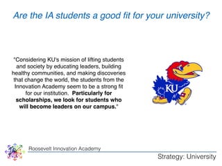 WHY 
Are the IA students a good fit for your university? 
"Considering KU's mission of lifting students 
and society by educating leaders, building 
healthy communities, and making discoveries 
that change the world, the students from the 
Innovation Academy seem to be a strong fit 
for our institution. Particularly for 
scholarships, we look for students who 
will become leaders on our campus." 
Roosevelt Innovation Academy 
Strategy: University 
 