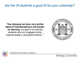 WHY 
Are the IA students a good fit for your university? 
"Yes, because we have very similar 
ideas of interdisciplinary and hands-on 
learning, our goal is to cultivate 
students who are 'engaged minds, 
inspired leaders, and global citizens.’ " 
Roosevelt Innovation Academy 
Strategy: University 
 
