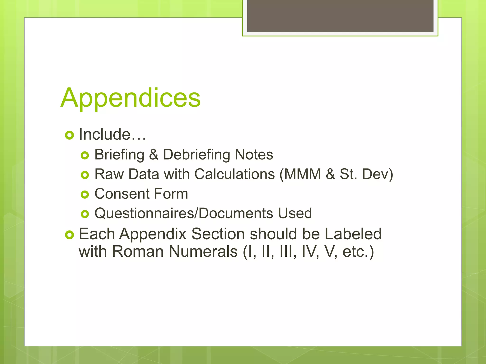 Appendices
 Include…
 Briefing & Debriefing Notes
 Raw Data with Calculations (MMM & St. Dev)
 Consent Form
 Questionnaires/Documents Used
 Each Appendix Section should be Labeled
with Roman Numerals (I, II, III, IV, V, etc.)
 