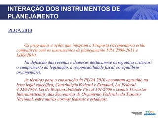 TITULO PLOA 2010 Os programas e ações que integram a Proposta Orçamentária estão compatíveis com os instrumentos de planejamento PPA 2008-2011 e LDO/2010. Na definição das receitas e despesas destacam-se os seguintes critérios: o cumprimento da legislação, a responsabilidade fiscal e o equilíbrio orçamentário.  As técnicas para a construção da PLOA 2010 encontram agasalho na base legal específica, Constituição Federal e Estadual, Lei Federal 4.320/1964, Lei de Responsabilidade Fiscal 101/2000 e demais Portarias Interministeriais, das Secretarias de Orçamento Federal e do Tesouro Nacional, entre outras normas federais e estaduais. INTERAÇÃO DOS INSTRUMENTOS DE PLANEJAMENTO 
