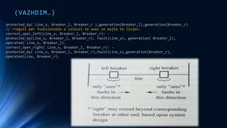 (VAZHDIM…)
protected_by( Line_x, Breaker_l, Breaker_r ),generation(Breaker_l),generation(Breaker_r)
// rregull per funksionimin e celesit te anes se majte te linjes:
correct_oper_left(Line_x, Breaker_l, Breaker_r): -
protected_by(Line_x, Breaker_l, Breaker_r), fault(Line_x), generation( Breaker_l),
operated( Line_x, Breaker_l).
correct_oper_right( Line_x, Breaker_l, Breaker_r): -
protected_by( Line_x, Breaker_l, Breaker_r),fault(Line_x),generation(Breaker_r),
operated(Line, Breaker_r).
 