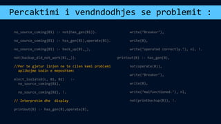 Percaktimi i vendndodhjes se problemit :
no_source_coming(B1) :- not(has_gen(B1)).
no_source_coming(B1) :- has_gen(B1),operate(B1).
no_source_coming(B1) :- back_up(B1,_),
not(backup_did_not_work(B1,_)).
//Per te gjetur linjen ne te cilen kemi problemi
aplikojme kodin e meposhtem:
elect_isolated(L, B1, B2) :-
no_source_coming(B1),
no_source_coming(B2), !.
// Interpretim dhe display
printout(B) :- has_gen(B),operate(B),
write(‘Breaker’),
write(B),
write(‘operated correctly.’), nl, !.
printout(B) :- has_gen(B),
not(operate(B)),
write(‘Breaker’),
write(B),
write(‘malfunctioned.’), nl,
not(printbackup(B)), !.
 