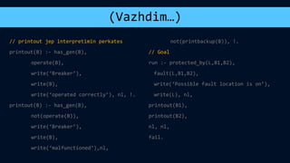 (Vazhdim…)
// printout jep interpretimin perkates
printout(B) :- has_gen(B),
operate(B),
write(‘Breaker’),
write(B),
write(‘operated correctly’), nl, !.
printout(B) :- has_gen(B),
not(operate(B)),
write(‘Breaker’),
write(B),
write(‘malfunctioned’),nl,
not(printbackup(B)), !.
// Goal
run :- protected_by(L,B1,B2),
fault(L,B1,B2),
write(‘Possible fault location is on’),
write(L), nl,
printout(B1),
printout(B2),
nl, nl,
fail.
 