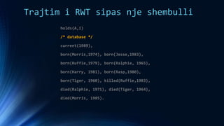 Trajtim i RWT sipas nje shembulli
holds(A,I)
/* database */
current(1989),
born(Morris,1974), born(Jesse,1983),
born(Ruffie,1979), born(Ralphie, 1965),
born(Harry, 1981), born(Rasp,1980),
born(Tiger, 1960), killed(Ruffie,1983),
died(Ralphie, 1971), died(Tiger, 1964),
died(Morris, 1985).
 