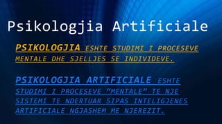 Psikologjia Artificiale
PSIKOLOGJIA ESHTE STUDIMI I PROCESEVE
MENTALE DHE SJELLJES SE INDIVIDEVE.
PSIKOLOGJIA ARTIFICIALE ESHTE
STUDIMI I PROCESEVE “MENTALE” TE NJE
SISTEMI TE NDERTUAR SIPAS INTELIGJENES
ARTIFICIALE NGJASHEM ME NJEREZIT.
 