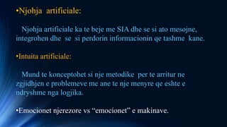•Njohja artificiale:
Njohja artificiale ka te beje me SIA dhe se si ato mesojne,
integrohen dhe se si perdorin informacionin qe tashme kane.
•Intuita artificiale:
Mund te konceptohet si nje metodike per te arritur ne
zgjidhjen e problemeve me ane te nje menyre qe eshte e
ndryshme nga logjika.
•Emocionet njerezore vs “emocionet” e makinave.
 
