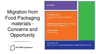 Created by PTR
Learn more at : www.PackagingTechnologyAndResearch.com
Migration from
Food Packaging
materials -
Concerns and
Opportunity
Ziynet Boz, Ph.D.
Packaging Technology and Research
LLC.
Claire Koelsch Sand, Ph.D., Packaging
Technology and Research LLC.
Javiera Rubilar
Penn Color Inc.
June 2019
29th IAPRI Symposium
 