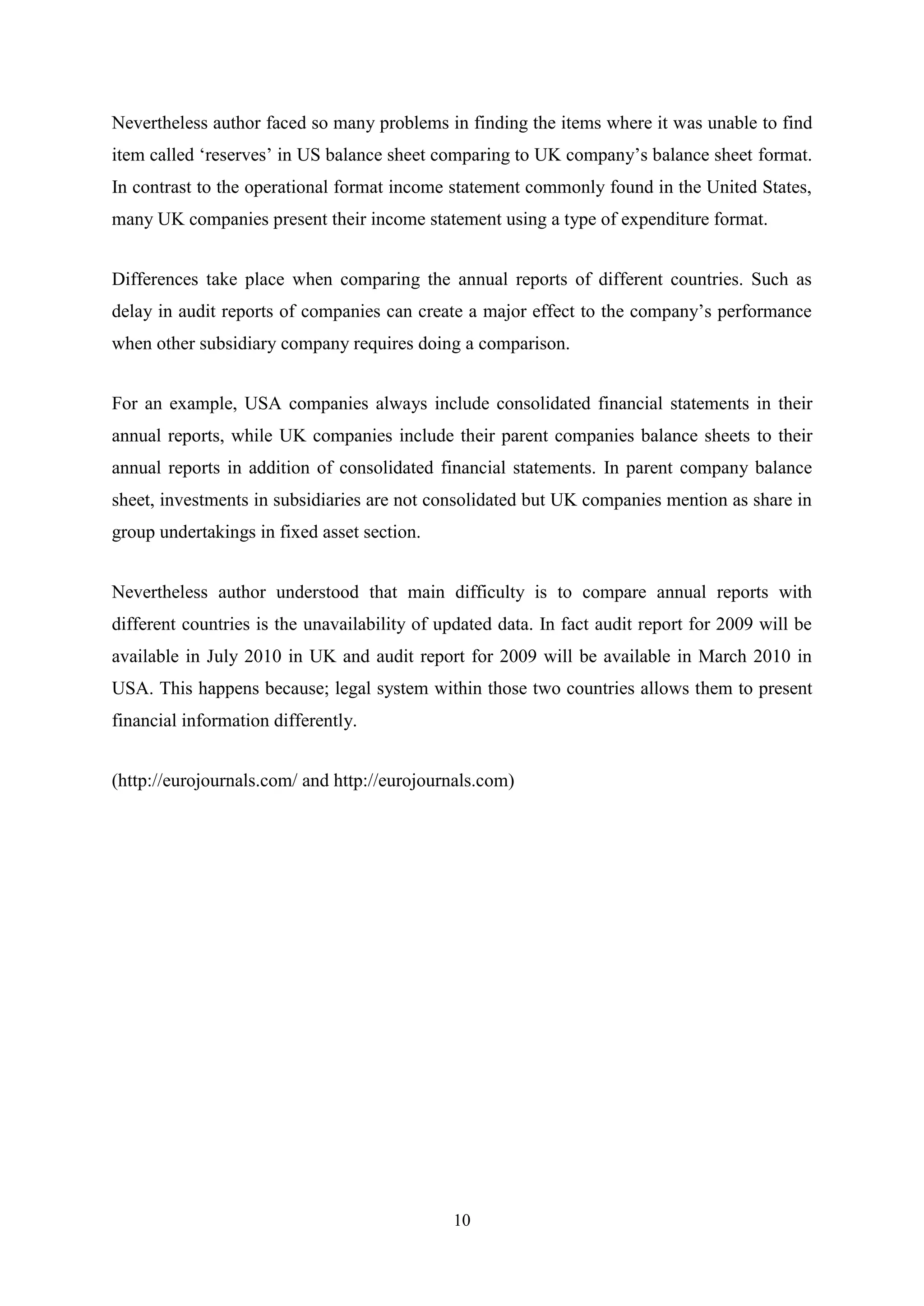 Nevertheless author faced so many problems in finding the items where it was unable to find
item called „reserves‟ in US balance sheet comparing to UK company‟s balance sheet format.
In contrast to the operational format income statement commonly found in the United States,
many UK companies present their income statement using a type of expenditure format.
Differences take place when comparing the annual reports of different countries. Such as
delay in audit reports of companies can create a major effect to the company‟s performance
when other subsidiary company requires doing a comparison.
For an example, USA companies always include consolidated financial statements in their
annual reports, while UK companies include their parent companies balance sheets to their
annual reports in addition of consolidated financial statements. In parent company balance
sheet, investments in subsidiaries are not consolidated but UK companies mention as share in
group undertakings in fixed asset section.
Nevertheless author understood that main difficulty is to compare annual reports with
different countries is the unavailability of updated data. In fact audit report for 2009 will be
available in July 2010 in UK and audit report for 2009 will be available in March 2010 in
USA. This happens because; legal system within those two countries allows them to present
financial information differently.
(http://eurojournals.com/ and http://eurojournals.com)

10

 