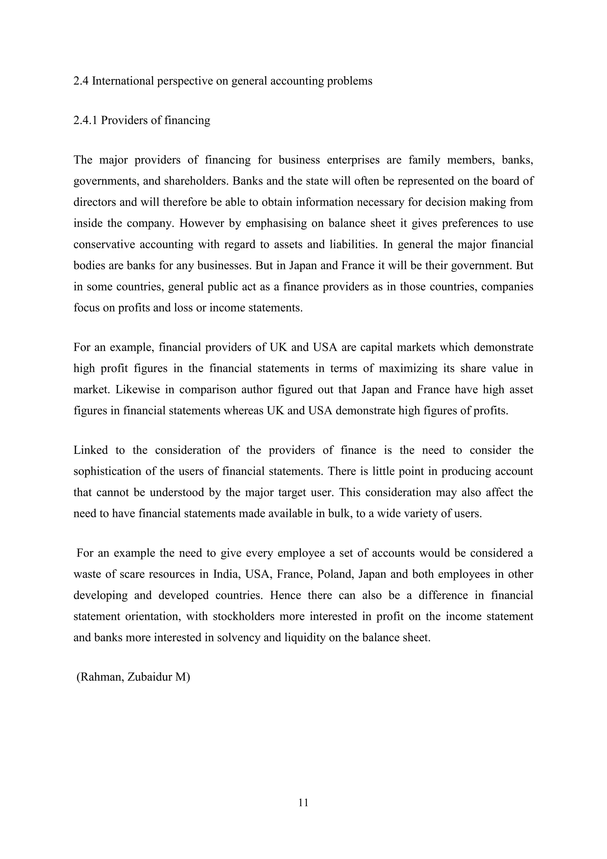 2.4 International perspective on general accounting problems
2.4.1 Providers of financing
The major providers of financing for business enterprises are family members, banks,
governments, and shareholders. Banks and the state will often be represented on the board of
directors and will therefore be able to obtain information necessary for decision making from
inside the company. However by emphasising on balance sheet it gives preferences to use
conservative accounting with regard to assets and liabilities. In general the major financial
bodies are banks for any businesses. But in Japan and France it will be their government. But
in some countries, general public act as a finance providers as in those countries, companies
focus on profits and loss or income statements.
For an example, financial providers of UK and USA are capital markets which demonstrate
high profit figures in the financial statements in terms of maximizing its share value in
market. Likewise in comparison author figured out that Japan and France have high asset
figures in financial statements whereas UK and USA demonstrate high figures of profits.
Linked to the consideration of the providers of finance is the need to consider the
sophistication of the users of financial statements. There is little point in producing account
that cannot be understood by the major target user. This consideration may also affect the
need to have financial statements made available in bulk, to a wide variety of users.
For an example the need to give every employee a set of accounts would be considered a
waste of scare resources in India, USA, France, Poland, Japan and both employees in other
developing and developed countries. Hence there can also be a difference in financial
statement orientation, with stockholders more interested in profit on the income statement
and banks more interested in solvency and liquidity on the balance sheet.
(Rahman, Zubaidur M)

11

 