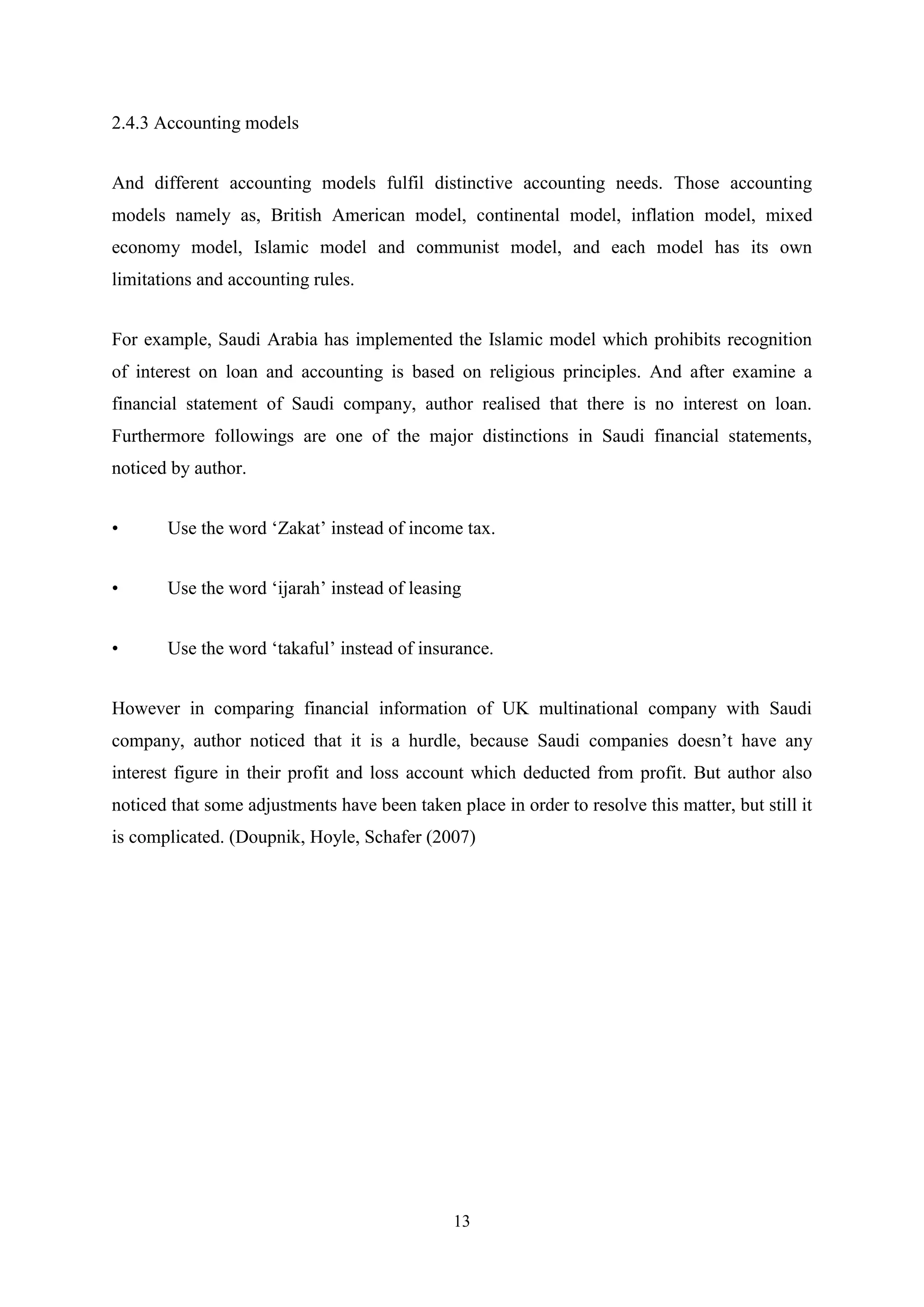 2.4.3 Accounting models
And different accounting models fulfil distinctive accounting needs. Those accounting
models namely as, British American model, continental model, inflation model, mixed
economy model, Islamic model and communist model, and each model has its own
limitations and accounting rules.
For example, Saudi Arabia has implemented the Islamic model which prohibits recognition
of interest on loan and accounting is based on religious principles. And after examine a
financial statement of Saudi company, author realised that there is no interest on loan.
Furthermore followings are one of the major distinctions in Saudi financial statements,
noticed by author.
•

Use the word „Zakat‟ instead of income tax.

•

Use the word „ijarah‟ instead of leasing

•

Use the word „takaful‟ instead of insurance.

However in comparing financial information of UK multinational company with Saudi
company, author noticed that it is a hurdle, because Saudi companies doesn‟t have any
interest figure in their profit and loss account which deducted from profit. But author also
noticed that some adjustments have been taken place in order to resolve this matter, but still it
is complicated. (Doupnik, Hoyle, Schafer (2007)

13

 