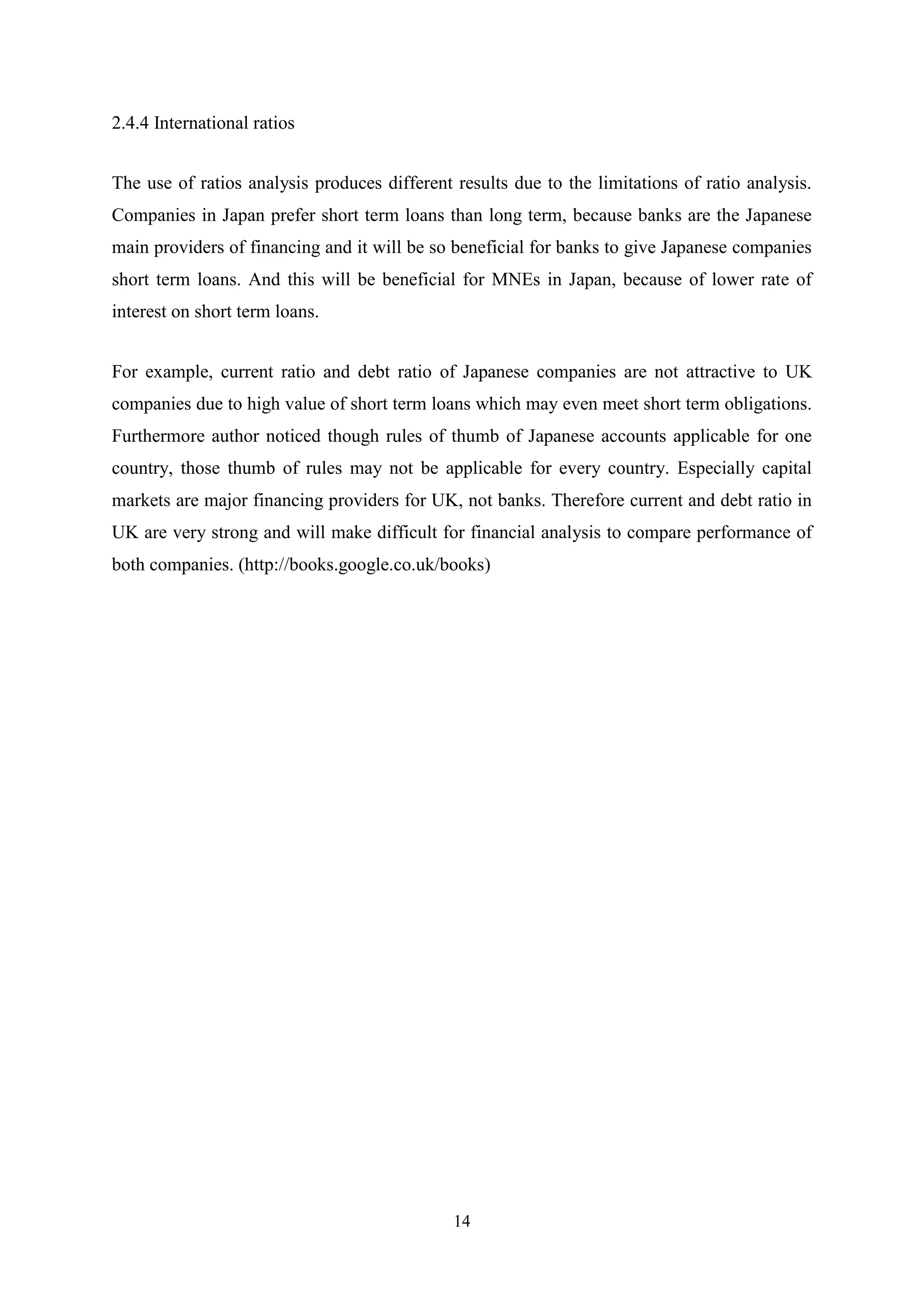 2.4.4 International ratios
The use of ratios analysis produces different results due to the limitations of ratio analysis.
Companies in Japan prefer short term loans than long term, because banks are the Japanese
main providers of financing and it will be so beneficial for banks to give Japanese companies
short term loans. And this will be beneficial for MNEs in Japan, because of lower rate of
interest on short term loans.
For example, current ratio and debt ratio of Japanese companies are not attractive to UK
companies due to high value of short term loans which may even meet short term obligations.
Furthermore author noticed though rules of thumb of Japanese accounts applicable for one
country, those thumb of rules may not be applicable for every country. Especially capital
markets are major financing providers for UK, not banks. Therefore current and debt ratio in
UK are very strong and will make difficult for financial analysis to compare performance of
both companies. (http://books.google.co.uk/books)

14

 