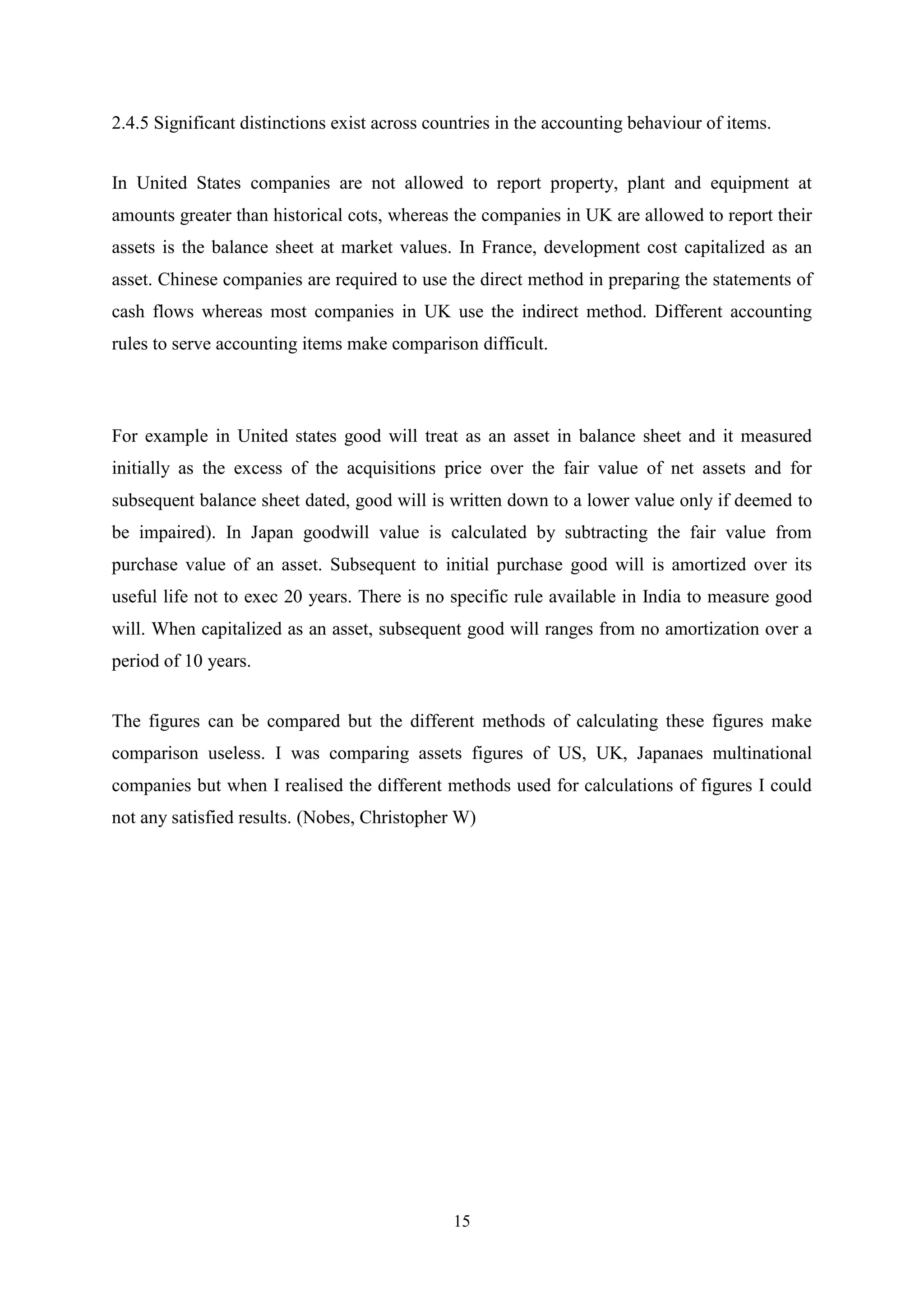 2.4.5 Significant distinctions exist across countries in the accounting behaviour of items.
In United States companies are not allowed to report property, plant and equipment at
amounts greater than historical cots, whereas the companies in UK are allowed to report their
assets is the balance sheet at market values. In France, development cost capitalized as an
asset. Chinese companies are required to use the direct method in preparing the statements of
cash flows whereas most companies in UK use the indirect method. Different accounting
rules to serve accounting items make comparison difficult.

For example in United states good will treat as an asset in balance sheet and it measured
initially as the excess of the acquisitions price over the fair value of net assets and for
subsequent balance sheet dated, good will is written down to a lower value only if deemed to
be impaired). In Japan goodwill value is calculated by subtracting the fair value from
purchase value of an asset. Subsequent to initial purchase good will is amortized over its
useful life not to exec 20 years. There is no specific rule available in India to measure good
will. When capitalized as an asset, subsequent good will ranges from no amortization over a
period of 10 years.
The figures can be compared but the different methods of calculating these figures make
comparison useless. I was comparing assets figures of US, UK, Japanaes multinational
companies but when I realised the different methods used for calculations of figures I could
not any satisfied results. (Nobes, Christopher W)

15

 