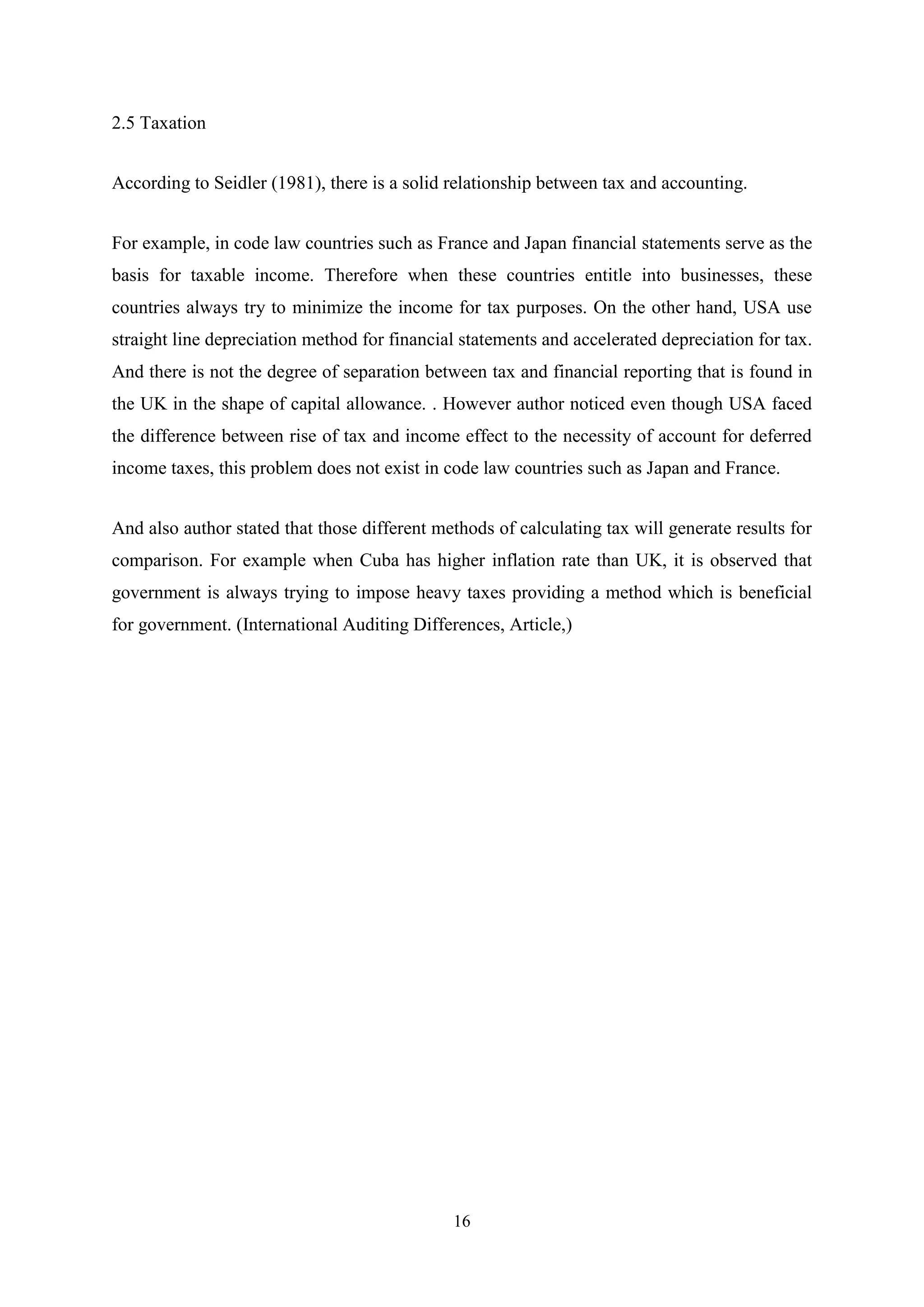 2.5 Taxation
According to Seidler (1981), there is a solid relationship between tax and accounting.
For example, in code law countries such as France and Japan financial statements serve as the
basis for taxable income. Therefore when these countries entitle into businesses, these
countries always try to minimize the income for tax purposes. On the other hand, USA use
straight line depreciation method for financial statements and accelerated depreciation for tax.
And there is not the degree of separation between tax and financial reporting that is found in
the UK in the shape of capital allowance. . However author noticed even though USA faced
the difference between rise of tax and income effect to the necessity of account for deferred
income taxes, this problem does not exist in code law countries such as Japan and France.
And also author stated that those different methods of calculating tax will generate results for
comparison. For example when Cuba has higher inflation rate than UK, it is observed that
government is always trying to impose heavy taxes providing a method which is beneficial
for government. (International Auditing Differences, Article,)

16

 