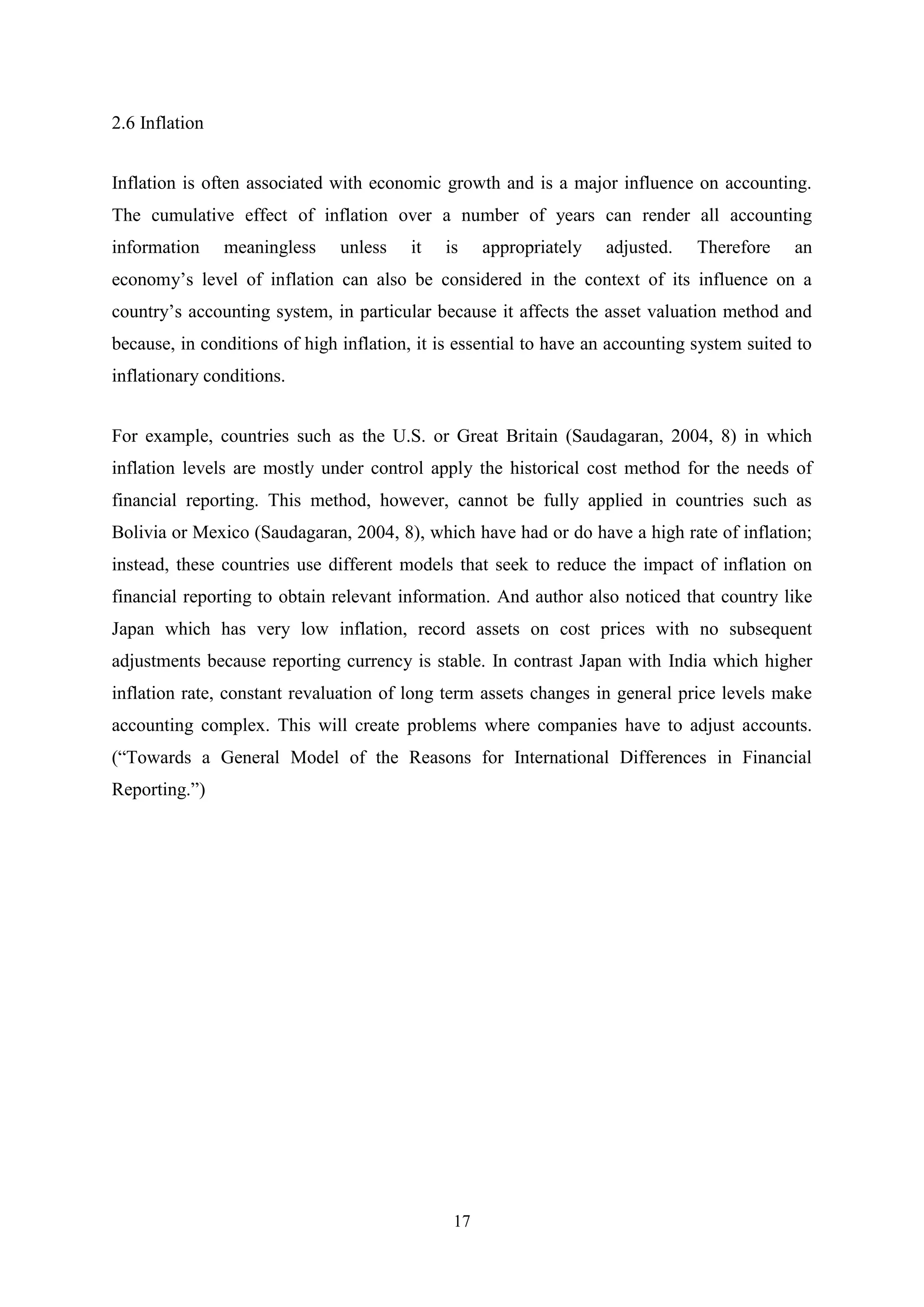 2.6 Inflation
Inflation is often associated with economic growth and is a major influence on accounting.
The cumulative effect of inflation over a number of years can render all accounting
information

meaningless

unless

it

is

appropriately

adjusted.

Therefore

an

economy‟s level of inflation can also be considered in the context of its influence on a
country‟s accounting system, in particular because it affects the asset valuation method and
because, in conditions of high inflation, it is essential to have an accounting system suited to
inflationary conditions.
For example, countries such as the U.S. or Great Britain (Saudagaran, 2004, 8) in which
inflation levels are mostly under control apply the historical cost method for the needs of
financial reporting. This method, however, cannot be fully applied in countries such as
Bolivia or Mexico (Saudagaran, 2004, 8), which have had or do have a high rate of inflation;
instead, these countries use different models that seek to reduce the impact of inflation on
financial reporting to obtain relevant information. And author also noticed that country like
Japan which has very low inflation, record assets on cost prices with no subsequent
adjustments because reporting currency is stable. In contrast Japan with India which higher
inflation rate, constant revaluation of long term assets changes in general price levels make
accounting complex. This will create problems where companies have to adjust accounts.
(“Towards a General Model of the Reasons for International Differences in Financial
Reporting.”)

17

 