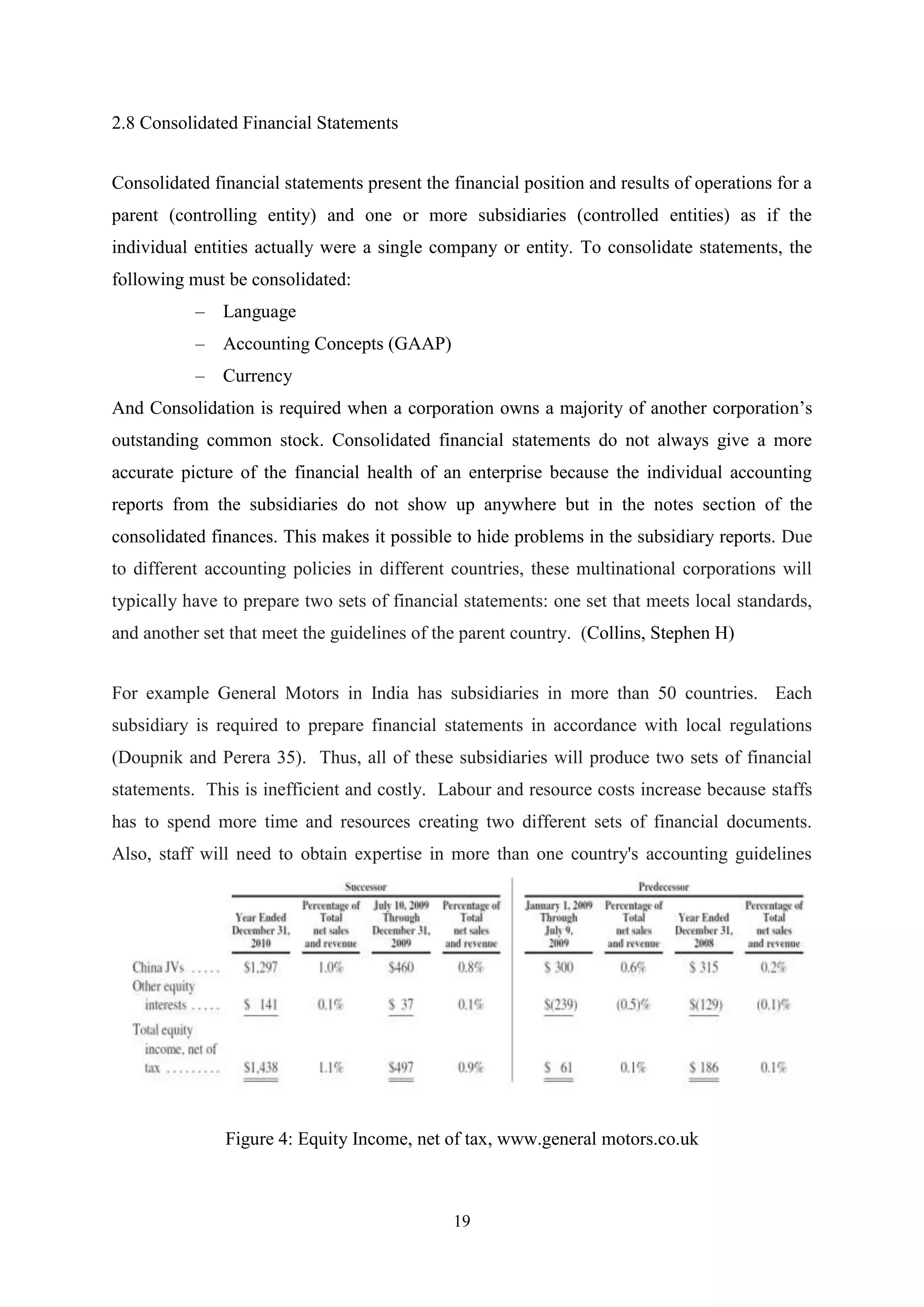 2.8 Consolidated Financial Statements
Consolidated financial statements present the financial position and results of operations for a
parent (controlling entity) and one or more subsidiaries (controlled entities) as if the
individual entities actually were a single company or entity. To consolidate statements, the
following must be consolidated:
– Language
– Accounting Concepts (GAAP)
– Currency
And Consolidation is required when a corporation owns a majority of another corporation‟s
outstanding common stock. Consolidated financial statements do not always give a more
accurate picture of the financial health of an enterprise because the individual accounting
reports from the subsidiaries do not show up anywhere but in the notes section of the
consolidated finances. This makes it possible to hide problems in the subsidiary reports. Due
to different accounting policies in different countries, these multinational corporations will
typically have to prepare two sets of financial statements: one set that meets local standards,
and another set that meet the guidelines of the parent country. (Collins, Stephen H)
For example General Motors in India has subsidiaries in more than 50 countries. Each
subsidiary is required to prepare financial statements in accordance with local regulations
(Doupnik and Perera 35). Thus, all of these subsidiaries will produce two sets of financial
statements. This is inefficient and costly. Labour and resource costs increase because staffs
has to spend more time and resources creating two different sets of financial documents.
Also, staff will need to obtain expertise in more than one country's accounting guidelines

Figure 4: Equity Income, net of tax, www.general motors.co.uk

19

 