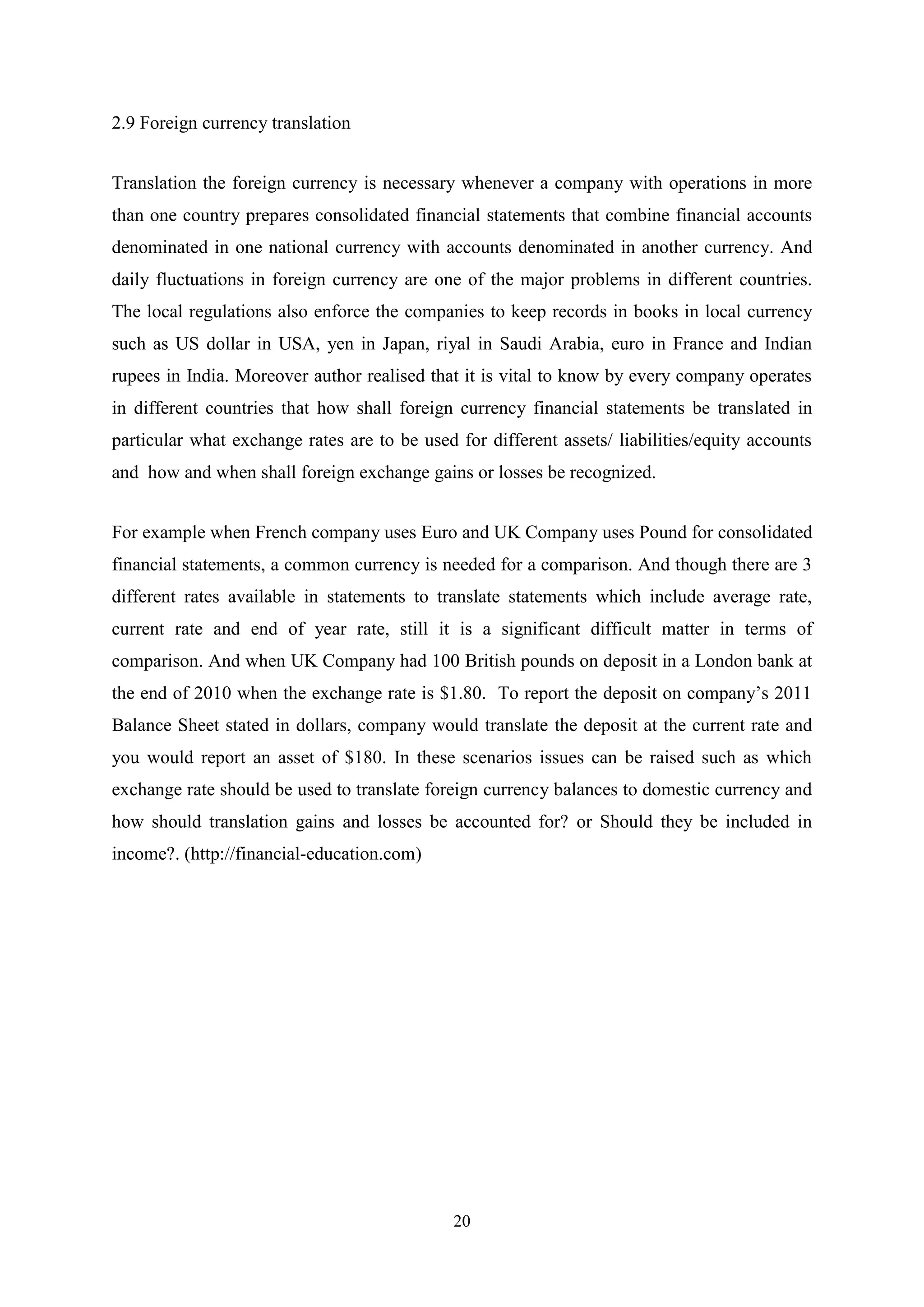 2.9 Foreign currency translation
Translation the foreign currency is necessary whenever a company with operations in more
than one country prepares consolidated financial statements that combine financial accounts
denominated in one national currency with accounts denominated in another currency. And
daily fluctuations in foreign currency are one of the major problems in different countries.
The local regulations also enforce the companies to keep records in books in local currency
such as US dollar in USA, yen in Japan, riyal in Saudi Arabia, euro in France and Indian
rupees in India. Moreover author realised that it is vital to know by every company operates
in different countries that how shall foreign currency financial statements be translated in
particular what exchange rates are to be used for different assets/ liabilities/equity accounts
and how and when shall foreign exchange gains or losses be recognized.
For example when French company uses Euro and UK Company uses Pound for consolidated
financial statements, a common currency is needed for a comparison. And though there are 3
different rates available in statements to translate statements which include average rate,
current rate and end of year rate, still it is a significant difficult matter in terms of
comparison. And when UK Company had 100 British pounds on deposit in a London bank at
the end of 2010 when the exchange rate is $1.80. To report the deposit on company‟s 2011
Balance Sheet stated in dollars, company would translate the deposit at the current rate and
you would report an asset of $180. In these scenarios issues can be raised such as which
exchange rate should be used to translate foreign currency balances to domestic currency and
how should translation gains and losses be accounted for? or Should they be included in
income?. (http://financial-education.com)

20

 