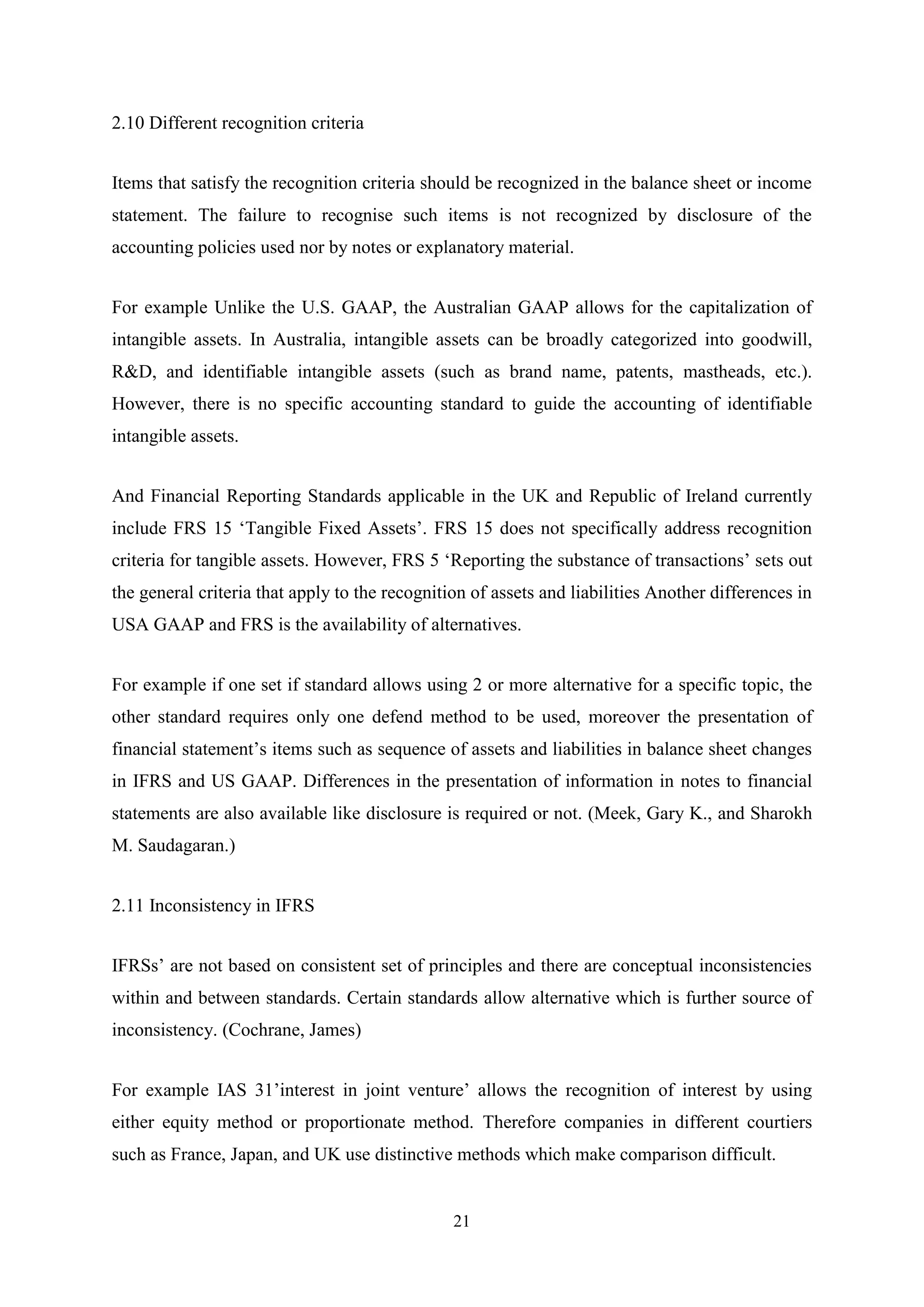 2.10 Different recognition criteria
Items that satisfy the recognition criteria should be recognized in the balance sheet or income
statement. The failure to recognise such items is not recognized by disclosure of the
accounting policies used nor by notes or explanatory material.
For example Unlike the U.S. GAAP, the Australian GAAP allows for the capitalization of
intangible assets. In Australia, intangible assets can be broadly categorized into goodwill,
R&D, and identifiable intangible assets (such as brand name, patents, mastheads, etc.).
However, there is no specific accounting standard to guide the accounting of identifiable
intangible assets.
And Financial Reporting Standards applicable in the UK and Republic of Ireland currently
include FRS 15 „Tangible Fixed Assets‟. FRS 15 does not specifically address recognition
criteria for tangible assets. However, FRS 5 „Reporting the substance of transactions‟ sets out
the general criteria that apply to the recognition of assets and liabilities Another differences in
USA GAAP and FRS is the availability of alternatives.
For example if one set if standard allows using 2 or more alternative for a specific topic, the
other standard requires only one defend method to be used, moreover the presentation of
financial statement‟s items such as sequence of assets and liabilities in balance sheet changes
in IFRS and US GAAP. Differences in the presentation of information in notes to financial
statements are also available like disclosure is required or not. (Meek, Gary K., and Sharokh
M. Saudagaran.)
2.11 Inconsistency in IFRS
IFRSs‟ are not based on consistent set of principles and there are conceptual inconsistencies
within and between standards. Certain standards allow alternative which is further source of
inconsistency. (Cochrane, James)
For example IAS 31‟interest in joint venture‟ allows the recognition of interest by using
either equity method or proportionate method. Therefore companies in different courtiers
such as France, Japan, and UK use distinctive methods which make comparison difficult.

21

 