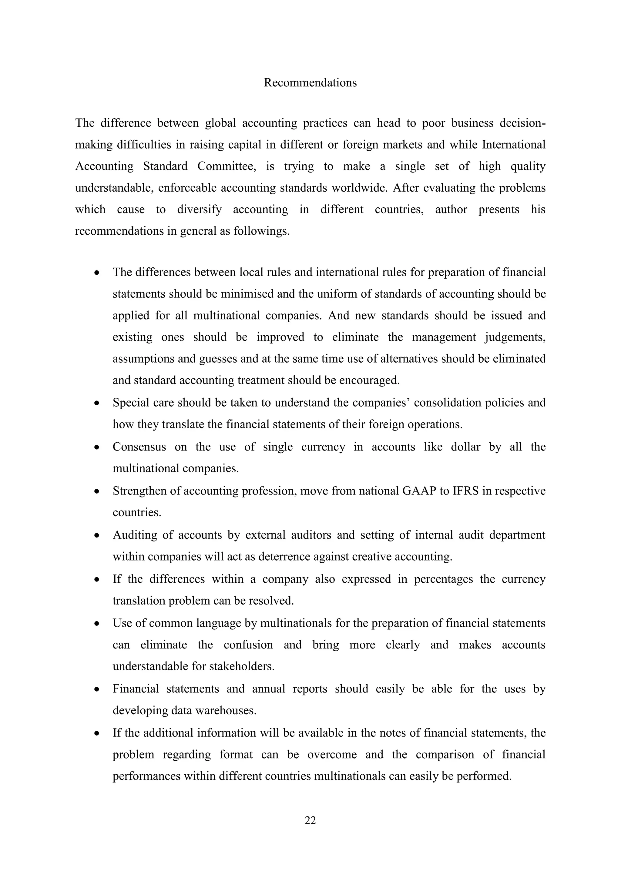 Recommendations
The difference between global accounting practices can head to poor business decisionmaking difficulties in raising capital in different or foreign markets and while International
Accounting Standard Committee, is trying to make a single set of high quality
understandable, enforceable accounting standards worldwide. After evaluating the problems
which cause to diversify accounting in different countries, author presents his
recommendations in general as followings.
The differences between local rules and international rules for preparation of financial
statements should be minimised and the uniform of standards of accounting should be
applied for all multinational companies. And new standards should be issued and
existing ones should be improved to eliminate the management judgements,
assumptions and guesses and at the same time use of alternatives should be eliminated
and standard accounting treatment should be encouraged.
Special care should be taken to understand the companies‟ consolidation policies and
how they translate the financial statements of their foreign operations.
Consensus on the use of single currency in accounts like dollar by all the
multinational companies.
Strengthen of accounting profession, move from national GAAP to IFRS in respective
countries.
Auditing of accounts by external auditors and setting of internal audit department
within companies will act as deterrence against creative accounting.
If the differences within a company also expressed in percentages the currency
translation problem can be resolved.
Use of common language by multinationals for the preparation of financial statements
can eliminate the confusion and bring more clearly and makes accounts
understandable for stakeholders.
Financial statements and annual reports should easily be able for the uses by
developing data warehouses.
If the additional information will be available in the notes of financial statements, the
problem regarding format can be overcome and the comparison of financial
performances within different countries multinationals can easily be performed.

22

 