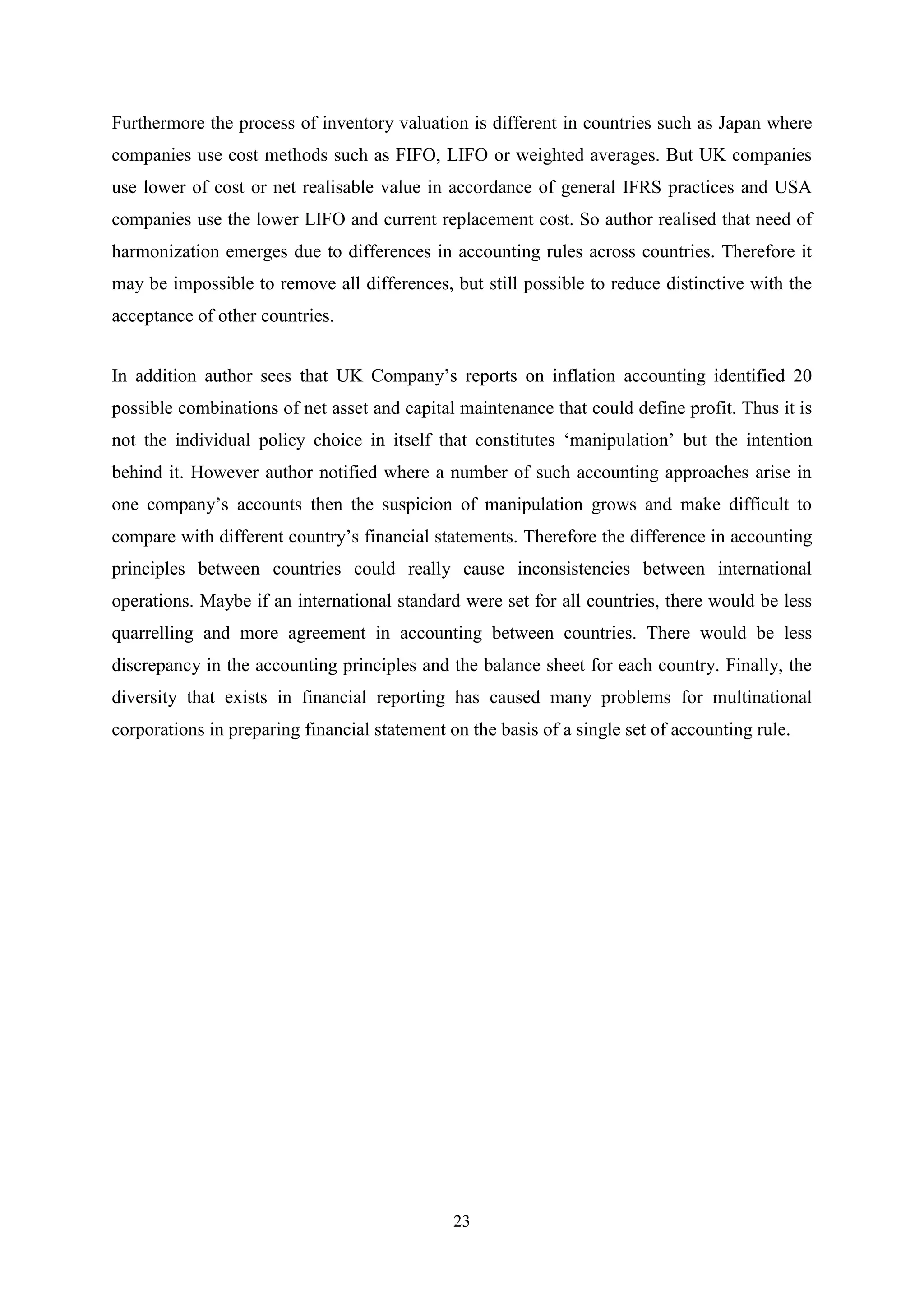 Furthermore the process of inventory valuation is different in countries such as Japan where
companies use cost methods such as FIFO, LIFO or weighted averages. But UK companies
use lower of cost or net realisable value in accordance of general IFRS practices and USA
companies use the lower LIFO and current replacement cost. So author realised that need of
harmonization emerges due to differences in accounting rules across countries. Therefore it
may be impossible to remove all differences, but still possible to reduce distinctive with the
acceptance of other countries.
In addition author sees that UK Company‟s reports on inflation accounting identified 20
possible combinations of net asset and capital maintenance that could define profit. Thus it is
not the individual policy choice in itself that constitutes „manipulation‟ but the intention
behind it. However author notified where a number of such accounting approaches arise in
one company‟s accounts then the suspicion of manipulation grows and make difficult to
compare with different country‟s financial statements. Therefore the difference in accounting
principles between countries could really cause inconsistencies between international
operations. Maybe if an international standard were set for all countries, there would be less
quarrelling and more agreement in accounting between countries. There would be less
discrepancy in the accounting principles and the balance sheet for each country. Finally, the
diversity that exists in financial reporting has caused many problems for multinational
corporations in preparing financial statement on the basis of a single set of accounting rule.

23

 