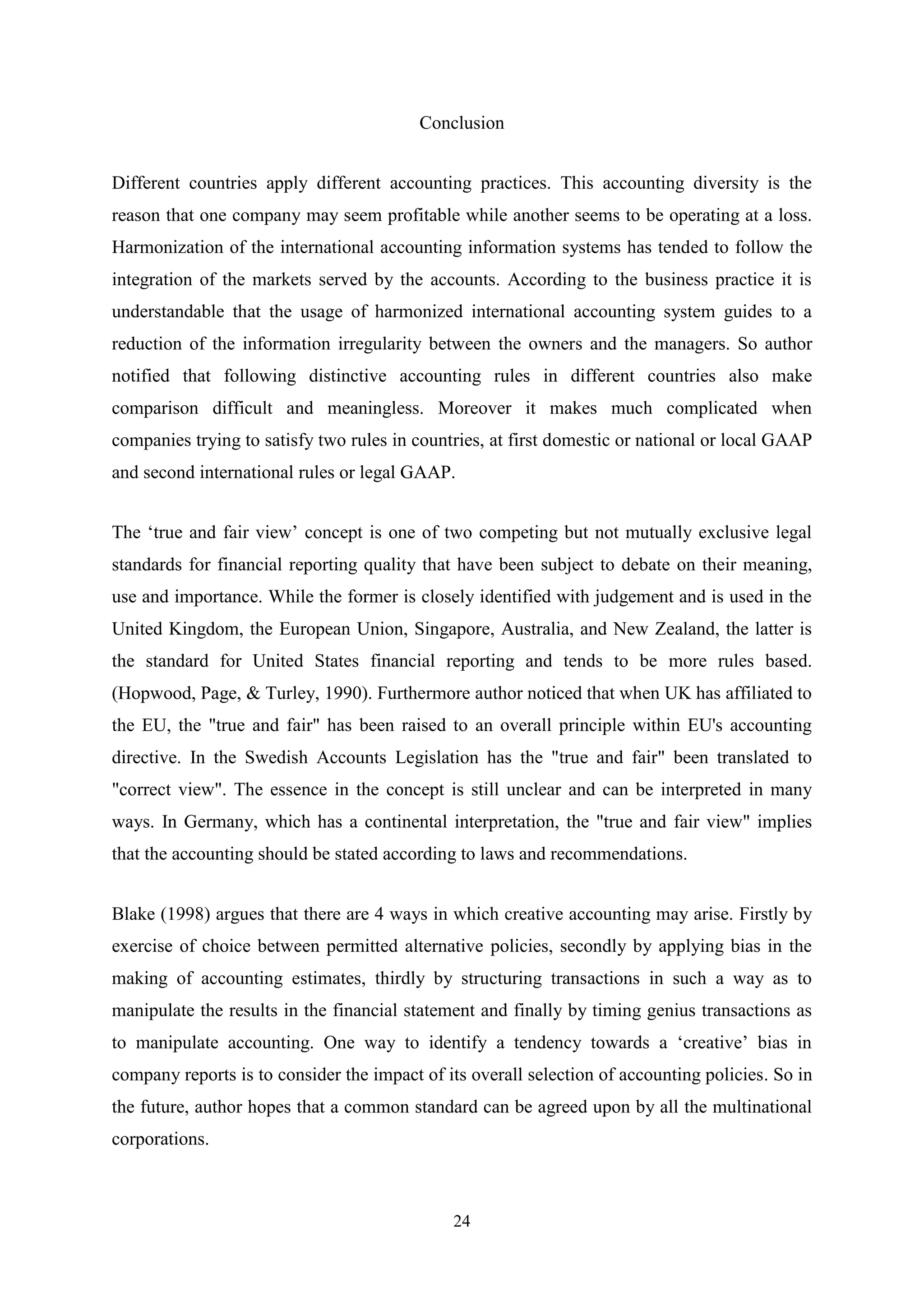 Conclusion
Different countries apply different accounting practices. This accounting diversity is the
reason that one company may seem profitable while another seems to be operating at a loss.
Harmonization of the international accounting information systems has tended to follow the
integration of the markets served by the accounts. According to the business practice it is
understandable that the usage of harmonized international accounting system guides to a
reduction of the information irregularity between the owners and the managers. So author
notified that following distinctive accounting rules in different countries also make
comparison difficult and meaningless. Moreover it makes much complicated when
companies trying to satisfy two rules in countries, at first domestic or national or local GAAP
and second international rules or legal GAAP.
The „true and fair view‟ concept is one of two competing but not mutually exclusive legal
standards for financial reporting quality that have been subject to debate on their meaning,
use and importance. While the former is closely identified with judgement and is used in the
United Kingdom, the European Union, Singapore, Australia, and New Zealand, the latter is
the standard for United States financial reporting and tends to be more rules based.
(Hopwood, Page, & Turley, 1990). Furthermore author noticed that when UK has affiliated to
the EU, the "true and fair" has been raised to an overall principle within EU's accounting
directive. In the Swedish Accounts Legislation has the "true and fair" been translated to
"correct view". The essence in the concept is still unclear and can be interpreted in many
ways. In Germany, which has a continental interpretation, the "true and fair view" implies
that the accounting should be stated according to laws and recommendations.
Blake (1998) argues that there are 4 ways in which creative accounting may arise. Firstly by
exercise of choice between permitted alternative policies, secondly by applying bias in the
making of accounting estimates, thirdly by structuring transactions in such a way as to
manipulate the results in the financial statement and finally by timing genius transactions as
to manipulate accounting. One way to identify a tendency towards a „creative‟ bias in
company reports is to consider the impact of its overall selection of accounting policies. So in
the future, author hopes that a common standard can be agreed upon by all the multinational
corporations.

24

 