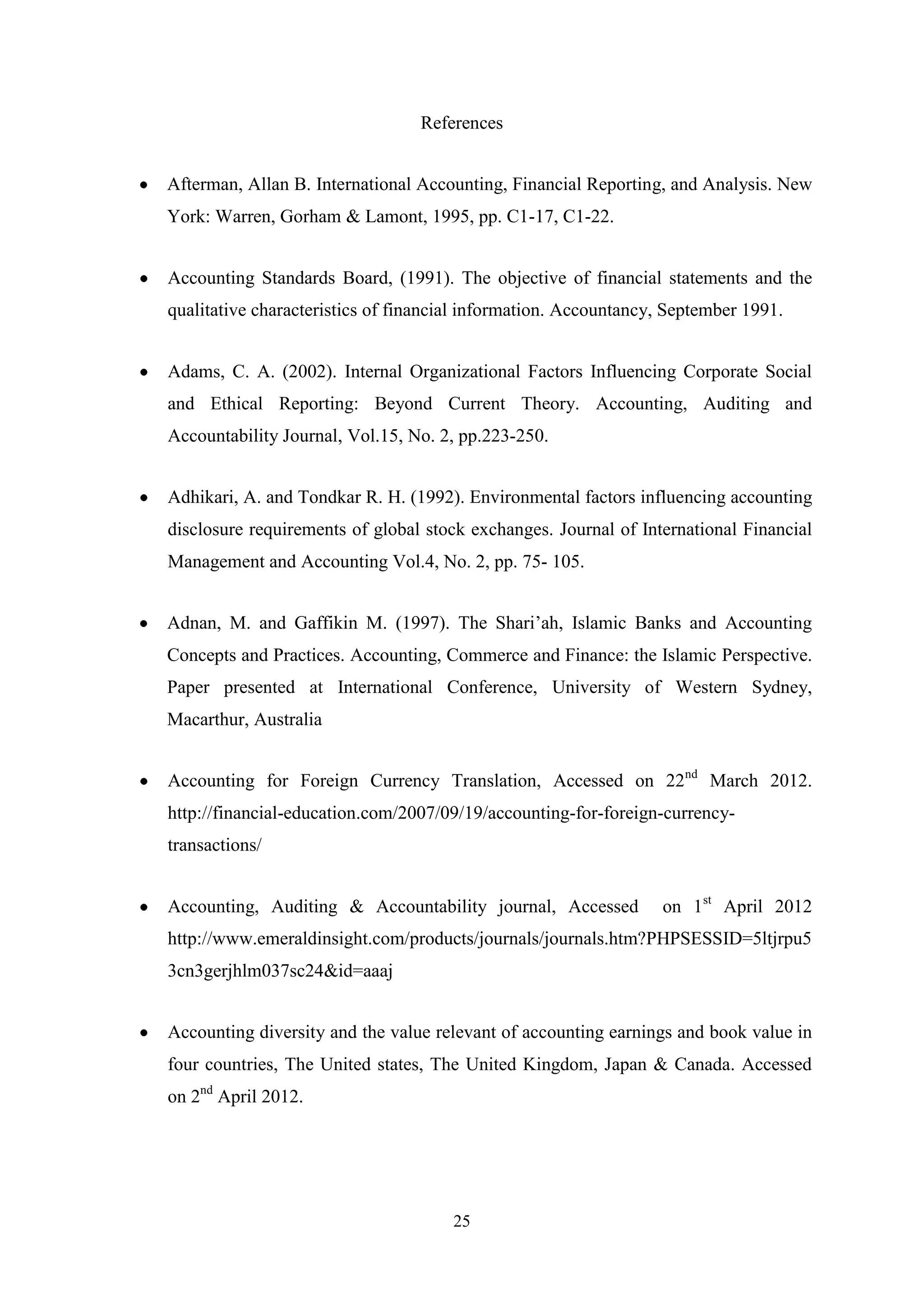 References
Afterman, Allan B. International Accounting, Financial Reporting, and Analysis. New
York: Warren, Gorham & Lamont, 1995, pp. C1-17, C1-22.
Accounting Standards Board, (1991). The objective of financial statements and the
qualitative characteristics of financial information. Accountancy, September 1991.
Adams, C. A. (2002). Internal Organizational Factors Influencing Corporate Social
and Ethical Reporting: Beyond Current Theory. Accounting, Auditing and
Accountability Journal, Vol.15, No. 2, pp.223-250.
Adhikari, A. and Tondkar R. H. (1992). Environmental factors influencing accounting
disclosure requirements of global stock exchanges. Journal of International Financial
Management and Accounting Vol.4, No. 2, pp. 75- 105.
Adnan, M. and Gaffikin M. (1997). The Shari‟ah, Islamic Banks and Accounting
Concepts and Practices. Accounting, Commerce and Finance: the Islamic Perspective.
Paper presented at International Conference, University of Western Sydney,
Macarthur, Australia
Accounting for Foreign Currency Translation, Accessed on 22nd March 2012.
http://financial-education.com/2007/09/19/accounting-for-foreign-currencytransactions/
Accounting, Auditing & Accountability journal, Accessed

on 1st April 2012

http://www.emeraldinsight.com/products/journals/journals.htm?PHPSESSID=5ltjrpu5
3cn3gerjhlm037sc24&id=aaaj
Accounting diversity and the value relevant of accounting earnings and book value in
four countries, The United states, The United Kingdom, Japan & Canada. Accessed
on 2nd April 2012.

25

 